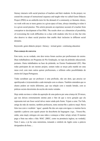 literacy interacts with social practices of teachers and their students. In the project, we
extend the concept of instructional sequence and taught what we called Genre Didactic
Project (PDG) as an umbrella term for the demand of a community or thematic choice,
we work with one or more genres in a given space of time, always intending to relate it
to a given social practice. This article presents an experience account of a teacher from
conception to development of her PDG. The results show us a dimension of possibility
of overcoming the work difficulties in a class with students who live at risk, but who
also deserve to share social practices that enable their inclusion in different social
domains.

Keywords: genre didactic project - literacy – textual genre - continuing education

Para começo de conversa

Este texto, ou na verdade, este dois textos foram escritos por profissionais do ensino.
Duas trabalhadoras em Programa de Pós Graduação, no topo da pirâmide educacional,
portanto. Outra trabalhadora na base da pirâmide, no Ensino Fundamental (EF). Mas
todas participam de um mesmo projeto, sentam todas as terças pela manhã em uma
mesa oval, com mais outros quinze profissionais, e refletem sobre possibilidades de
ensino de Língua Portuguesa.

Todas acreditam que ser professor é uma profissão, não um dom, que precisa ser
aperfeiçoada e (re)construída a cada interação com os alunos. Também entendem que os
alunos podem ser muito diferentes, que sua relação com o mundo letrado, com as
práticas sociais decorrentes da escrita são muita variadas.

Hoje ainda ouvimos o relato da aquisição de uma palavra por uma criança de 20 meses,
que nos deixou extremamente atentas para o fato de que a nova geração que ela
representa terá um fosso social talvez maior ainda pela frente. Vejam a cena: Tia Fafa,
amiga da mãe do menino, também professora, tenta ensinar-lhe a palavra maçã. Havia
feito isso com o vocábulo ‘ água’, quando lhe deu um copo com água e o menino havia
repetido a palavra com aquele prazer da descoberta da linguagem: á-ga... Trouxe-lhe,
então, uma maçã, entregou em suas mãos e começou a falar: mAçã, mAçã. O menino
pega a fruta nas mãos e fala: MAC. [MEC, como na pronúncia inglesa, na verdade].
Nem 2 anos, e já faz uma metonímia, tomando o símbolo da Apple como a palavra
designadora da fruta....
 