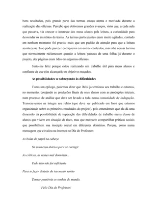 bons resultados, pois grande parte das turmas estava atenta e motivada durante a
realização das oficinas. Percebo que obtivemos grandes avanços, visto que, a cada aula
que passava, via crescer o interesse dos meus alunos pela leitura, a curiosidade para
desvendar os mistérios da trama. As turmas participantes eram muito agitadas, contudo
em nenhum momento foi preciso mais que um pedido de atenção para que a leitura
acontecesse. Isso pode parecer corriqueiro em outros contextos, mas não nessas turmas
que normalmente reclamavam quando a leitura passava de uma folha; já durante o
projeto, dez páginas eram lidas em algumas oficinas.

       Sinto-me feliz porque estou realizando um trabalho útil para meus alunos e
confiante de que eles alcançarão os objetivos traçados.

       As possibilidades se sobrepondo às dificuldades

       Como um epílogo, podemos dizer que Deisi já terminou seu trabalho e estamos,
no momento, cotejando as produções finais de seus alunos com as produções iniciais,
num processo de análise que deve ser levado a toda nossa comunidade de indagação.
Transcrevemos na íntegra seu relato (que deve ser publicado em livro que estamos
organizando sobre os primeiros resultados do projeto), pois entendemos que ela dá uma
dimensão da possibilidade de superação das dificuldades de trabalho numa classe de
alunos que vivem em situação de risco, mas que merecem compartilhar práticas sociais
que possibilitem sua inserção social em diferentes domínios. Porque, como numa
mensagem que circulou na internet no Dia do Professor:

As bolas de papel na cabeça

       Os inúmeros diários para se corrigir

As críticas, as noites mal dormidas...

       Tudo isto não foi suficiente

Para te fazer desistir do teu maior sonho

       Tornar possíveis os sonhos do mundo.

               Feliz Dia do Professor!
 