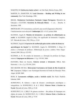 BAKHTIN, M. Estética da criação verbal. 4. ed. São Paulo: Martins Fontes, 2003.

BARTON, D.; HAMILTON, M. Local Literacies – Reading and Writing in one
community. New York: Routledge, 1998.

BRASIL. Parâmetros Curriculares Nacionais: Língua Portuguesa. Ministério da
Educação e CULTURA. Secretaria da Educação Básica. – 3. e.d.. – Brasília: A
Secretaria, 1998.

BRONCKART, J.P. Commentaires conclusifs: pour um développement collectif de
l’interacionnisme socio-discursif. Calidoscópio 2(2): 113-23, jul-dez.2004.

KLEIMAN, Angela B. Modelos de letramento e as práticas de alfabetização na
escola. In: KLEIMAN, Angela B. (Org.). Os significados do letramento. Campinas,
S.P.: Mercado de Letras, 1995. 294 p. p. 15-61.

KLEIMAN, Angela B. O processo de aculturação pela escrita: ensino da forma ou

aprendizagem da função? In: KLEIMAN, Angela B.; SIGNORINI, I. (Orgs.) O
ensino e a formação do professor. Alfabetização de jovens e adultos. Porto Alegre:
Artmed, 2000. 248 p. p. 223-243.

KLEIMAN, A. B.. Os estudos de letramento e a formação do professor de língua
materna. Linguagem em (Dis)curso, v. 8, p. 519-541, 2008.

OLIVEIRA, Maria do Socorro. Gêneros textuais e letramento. RBLA, Belo
Horizonte, v. 10, n. 2, p. 325-345, 2010.

RIO GRANDE DO SUL. Referenciais Curriculares do Estado do Rio Grande do
Sul: Linguagens, Códigos e suas Tecnologias/Secretaria de Estado da Educação. Porto
Alegre: SE/DP, 2009.

ROJO, R. Letramentos múltiplos, escola e inclusão social. São Paulo: Parábola
Editorial, 2009.

SCHNEUWLY, B. Gêneros e tipos de discurso: considerações psicológicas e
ontogenéticas. In: SCHNEUWLY, B. & J. DOLZ. Gêneros Orais e Escritos na
Escola. Mercado de Letras. 2004, p. 21-40.

SCHNEUWLY, B.; J, DOLZ. Os gêneros escolares – das práticas de linguagem aos
objetos de ensino. In: SCHNEUWLY, B.; J. DOLZ. Gêneros Orais e Escritos na
Escola. Mercado de Letras, 2004. p. 71-94.
 