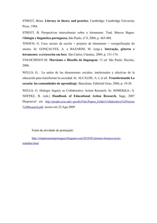 STREET, Brian. Literacy in theory and practice. Cambridge: Cambridge University
Press, 1984.
STREET, B. Perspectivas interculturais sobre o letramento. Trad. Marcos Bagno.
Filologia e linguística portuguesa, São Paulo, nº 8, 2006, p. 465-488.
TINOCO, G. Usos sociais da escrita + projetos de letramento = ressignificação do
ensino. In: GONÇALVES, A. e BAZARIM, M. (orgs.). Interação, gêneros e
letramento: a (re)escrita em foco. São Carlos, Claraluz, 2009, p. 151-174.
VOLOCHINOV,M. Marxismo e filosofia da linguagem. 13 ed. São Paulo: Hucitec,
2006.

WELLS, G . La unión de las dimensiones sociales, intelectuales y afectivas de la
educación para transformar la sociedad. In: ALCALDE, A. I. et all. Transformando La
escuela: las comunidades de aprendizaje. Barcelona: Editorial Grao, 2006, p. 19-28.

WELLS, G. Dialogic Inquiry as Collaborative Action Research. In: SOMEKH,S.; S.
NOFFKE, B. (eds.) Handbook of Educational Action Research. Sage, 2007
Disponível em http://people.ucsc.edu/~gwells/Files/Papers_Folder/Collaborative%20Action
%20Research.pdf, acesso em 22.Ago.2009




        Fonte da atividade de pontuação:

        http://simplesmenteportugues.blogspot.com/2010/05/misterio-heranca-texto-
trabalhar.html
 