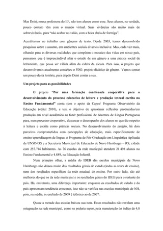 Mas Deisi, nossa professora do EF, não tem alunos como esse. Seus alunos, na verdade,
pouco contato têm com o mundo virtual. Suas vivências são muito mais de
sobrevivência, para “não acabar no valão, com a boca cheia de formiga”.

Acreditamos no trabalho com gêneros de texto. Desde 2003, temos desenvolvido
pesquisas sobre o assunto, em ambientes sociais diversos inclusive. Mas, cada vez mais,
olhando para as diversas realidades que compõem o mosaico das vidas em nosso país,
pensamos que é imprescindível aliar o estudo de um gênero a uma prática social de
letramento, que possa ser válida além da esfera da escola. Para isso, o projeto que
desenvolvemos atualmente concebeu o PDG: projeto didático de gênero. Vamos contar
um pouco desta história, para depois Deisi contar a sua.

Um projeto para as possibilidades

       O   projeto   “Por    uma     formação     continuada   cooperativa    para   o
desenvolvimento do processo educativo de leitura e produção textual escrita no
Ensino Fundamental” conta com o apoio da Capes/ Programa Observatório da
Educação (edital 2010), e tem o objetivo de aproximar reflexões produzidas/em
produção em nível acadêmico ao fazer profissional de docentes de Língua Portuguesa
para, num processo cooperativo, alavancar o desempenho dos alunos no que diz respeito
à leitura e escrita como práticas sociais. No desenvolvimento do projeto, há dois
parceiros comprometidos com concepções de educação, mais especificamente de
ensino-aprendizagem de língua: o Programa de Pós-Graduação em Linguística Aplicada
da UNSINOS e a Secretaria Municipal de Educação de Novo Hamburgo – RS, cidade
com 257.746 habitantes. As 76 escolas da rede municipal atendem 21.498 alunos no
Ensino Fundamental e 4.889, na Educação Infantil.
       Num primeiro olhar, a média do IDEB das escolas municipais de Novo
Hamburgo não destoa muito dos resultados gerais do estado (todas as redes de ensino),
nem dos resultados específicos da rede estadual de ensino. Por outro lado, são até
melhores do que os da rede municipal e os resultados gerais do IDEB para o restante do
país. Há, entretanto, uma diferença importante: enquanto os resultados do estado e do
país apresentam tendência crescente, isso não se verifica nas escolas municipais de NH,
pois, na média, o resultado de 2009 é idêntico ao de 2007.

       Quase a metade das escolas baixou sua nota. Esses resultados não revelam uma
estagnação na rede municipal, como se poderia supor, pela manutenção do índice de 4,8
 