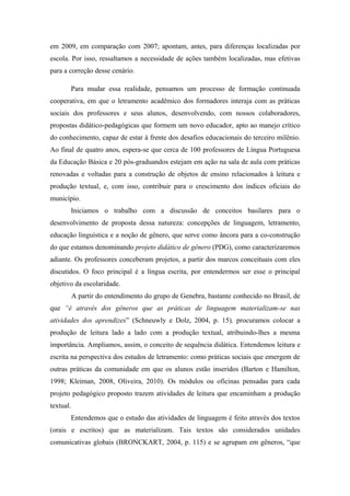 em 2009, em comparação com 2007; apontam, antes, para diferenças localizadas por
escola. Por isso, ressaltamos a necessidade de ações também localizadas, mas efetivas
para a correção desse cenário.

       Para mudar essa realidade, pensamos um processo de formação continuada
cooperativa, em que o letramento acadêmico dos formadores interaja com as práticas
sociais dos professores e seus alunos, desenvolvendo, com nossos colaboradores,
propostas didático-pedagógicas que formem um novo educador, apto ao manejo crítico
do conhecimento, capaz de estar à frente dos desafios educacionais do terceiro milênio.
Ao final de quatro anos, espera-se que cerca de 100 professores de Língua Portuguesa
da Educação Básica e 20 pós-graduandos estejam em ação na sala de aula com práticas
renovadas e voltadas para a construção de objetos de ensino relacionados à leitura e
produção textual, e, com isso, contribuir para o crescimento dos índices oficiais do
município.
       Iniciamos o trabalho com a discussão de conceitos basilares para o
desenvolvimento de proposta dessa natureza: concepções de linguagem, letramento,
educação linguística e a noção de gênero, que serve como âncora para a co-construção
do que estamos denominando projeto didático de gênero (PDG), como caracterizaremos
adiante. Os professores conceberam projetos, a partir dos marcos conceituais com eles
discutidos. O foco principal é a língua escrita, por entendermos ser esse o principal
objetivo da escolaridade.
           A partir do entendimento do grupo de Genebra, bastante conhecido no Brasil, de
que “é através dos gêneros que as práticas de linguagem materializam-se nas
atividades dos aprendizes” (Schneuwly e Dolz, 2004, p. 15), procuramos colocar a
produção de leitura lado a lado com a produção textual, atribuindo-lhes a mesma
importância. Ampliamos, assim, o conceito de sequência didática. Entendemos leitura e
escrita na perspectiva dos estudos de letramento: como práticas sociais que emergem de
outras práticas da comunidade em que os alunos estão inseridos (Barton e Hamilton,
1998; Kleiman, 2008, Oliveira, 2010). Os módulos ou oficinas pensadas para cada
projeto pedagógico proposto trazem atividades de leitura que encaminham a produção
textual.
       Entendemos que o estudo das atividades de linguagem é feito através dos textos
(orais e escritos) que as materializam. Tais textos são considerados unidades
comunicativas globais (BRONCKART, 2004, p. 115) e se agrupam em gêneros, “que
 