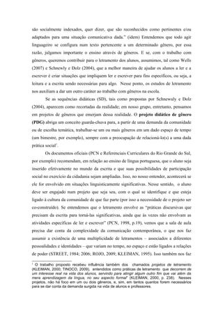 são socialmente indexados, quer dizer, que são reconhecidos como pertinentes e/ou
adaptados para uma situação comunicativa dada.” (idem) Entendemos que todo agir
linguageiro se configura num texto pertencente a um determinado gênero, por essa
razão, julgamos importante o ensino através de gêneros. E se, com o trabalho com
gêneros, queremos contribuir para o letramento dos alunos, assumimos, tal como Wells
(2007) e Schnewly e Dolz (2004), que a melhor maneira de ajudar os alunos a ler e a
escrever é criar situações que impliquem ler e escrever para fins específicos, ou seja, a
leitura e a escrita sendo necessárias para algo. Nesse ponto, os estudos de letramento
nos auxiliam a dar um outro caráter ao trabalho com gêneros na escola.
        Se as sequências didáticas (SD), tais como propostas por Schnewuly e Dolz
(2004), aparecem como recortadas da realidade; em nosso grupo, entretanto, pensamos
em projetos de gêneros que emerjam dessa realidade. O projeto didático de gênero
(PDG) abriga um conceito guarda-chuva para, a partir de uma demanda da comunidade
ou de escolha temática, trabalhar-se um ou mais gêneros em um dado espaço de tempo
(um bimestre, por exemplo), sempre com a preocupação de relacioná-lo(s) a uma dada
prática social1.
        Os documentos oficiais (PCN e Referenciais Curriculares do Rio Grande do Sul,
por exemplo) recomendam, em relação ao ensino de língua portuguesa, que o aluno seja
inserido efetivamente no mundo da escrita e que suas possibilidades de participação
social no exercício da cidadania sejam ampliadas. Isso, no nosso entender, acontecerá se
ele for envolvido em situações linguisticamente significativas. Nesse sentido, o aluno
deve ser engajado num projeto que seja seu, com o qual se identifique e que esteja
ligado à cultura da comunidade de que faz parte (por isso a necessidade de o projeto ser
co-construído). Se entendemos que o letramento envolve as “práticas discursivas que
precisam da escrita para torná-las significativas, ainda que às vezes não envolvam as
atividades específicas de ler e escrever” (PCN, 1998, p.19), vemos que a sala de aula
precisa dar conta da complexidade da comunicação contemporânea, o que nos faz
assumir a existência de uma multiplicidade de letramentos – associados a diferentes
pessoalidades e identidades – que variam no tempo, no espaço e estão ligados a relações
de poder (STREET, 1984; 2006; ROJO, 2009; KLEIMAN, 1995). Isso também nos faz

1
  O trabalho proposto recebeu influência também dos chamados projetos de letramento
(KLEIMAN, 2000; TINOCO, 2009), entendidos como práticas de letramento que decorrem de
um interesse real na vida dos alunos, servindo para atingir algum outro fim que vai além da
mera aprendizagem da língua, no seu aspecto formal” (KLEIMAN, 2000, p. 238). Nesses
projetos, não há foco em um ou dois gêneros, e, sim, em tantos quantos forem necessários
para se dar conta da demanda surgida na vida de alunos e professores.
 