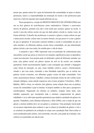 pensar que, quanto menor for o grau de letramento das comunidades às quais os alunos
pertencem, maior é a responsabilidade da instituição de ensino e dos professores para
inseri-los e fazê-los transitar num mundo diferente do seu.
       Nessa perspectiva, a noção de PROJETO DIDÁTICO DE GÊNERO (PDG) tem
um ou dois gêneros de texto/discurso como catalisador/es. Falamos e escrevemos
através de gêneros, portanto essa não é uma tarefa que acontece apenas na escola. A
escola é uma das esferas sociais em que um dado gênero circula (e, muitas vezes, de
forma artificial). O desafio dos professores é conectar o gênero a outras esferas em que
o aluno possa circular, esferas mais ou menos formais, em que possa vir a usar o gênero
de que se apropriou. É necessário conectar também a escola à comunidade em que se
acha inserida e às diferentes práticas sociais dessa comunidade, em que determinado
gênero circula e, por essa razão, faz sentido para a vida do aluno.
       A proposta é que o PDG represente uma co-construção de conhecimento para
uma prática social que possa se inscrever em situações significativas para os aprendizes
e para seus docentes. Esse projeto pode ser delineado a partir de diferentes entradas: um
tema, uma prática social, um gênero mesmo do oral ou do escrito, um conteúdo
gramatical. Estará necessariamente ligado a uma concepção que entende a linguagem
como forma de interação, ou seja, como trabalho coletivo, social e historicamente
situado e, por essa razão, orientado a uma finalidade específica, que se realiza nas
práticas sociais existentes, nos diferentes grupos sociais de dada comunidade. Terá
como características básicas: trabalhar a leitura (incluindo leitura do não verbal) numa
situação dialógica, numa atitude responsiva ativa (como propõem Volochinov, 2006 e
Bakhtin, 2003) e focar, no máximo, dois gêneros, numa relação clara com as práticas
sociais da comunidade à qual se destina. O projeto também se abre para a perspectiva
interdisciplinar. Organizado em oficinas ou módulos, ocupará várias aulas, num
trabalho sequencial, que incorporará toda a estrutura composicional do gênero
trabalhado e vai se abrir para questões gramaticais que ajudem a produção do gênero em
questão. Trabalhará, como afirmam Schneuwly e Dolz (2004), com a noção de que um
gênero a ensinar também deve ser um gênero a comunicar. Uma produção inicial pode
ser um passo importante para conhecer o que os alunos já entendem do gênero e virá a
se constituir em parâmetro de avaliação no cotejo com a produção final. Para avaliar os
textos produzidos pelos alunos, será construída, com eles, uma grade de avaliação, com
critérios co-construídos em sala de aula.
 