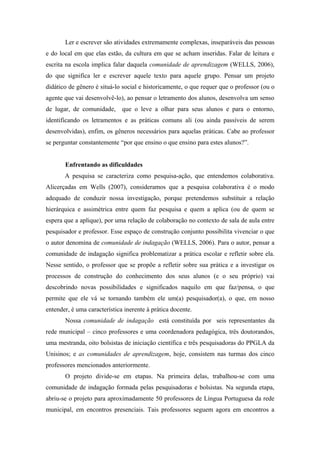 Ler e escrever são atividades extremamente complexas, inseparáveis das pessoas
e do local em que elas estão, da cultura em que se acham inseridas. Falar de leitura e
escrita na escola implica falar daquela comunidade de aprendizagem (WELLS, 2006),
do que significa ler e escrever aquele texto para aquele grupo. Pensar um projeto
didático de gênero é situá-lo social e historicamente, o que requer que o professor (ou o
agente que vai desenvolvê-lo), ao pensar o letramento dos alunos, desenvolva um senso
de lugar, de comunidade,      que o leve a olhar para seus alunos e para o entorno,
identificando os letramentos e as práticas comuns ali (ou ainda passíveis de serem
desenvolvidas), enfim, os gêneros necessários para aquelas práticas. Cabe ao professor
se perguntar constantemente “por que ensino o que ensino para estes alunos?”.


       Enfrentando as dificuldades
       A pesquisa se caracteriza como pesquisa-ação, que entendemos colaborativa.
Alicerçadas em Wells (2007), consideramos que a pesquisa colaborativa é o modo
adequado de conduzir nossa investigação, porque pretendemos substituir a relação
hierárquica e assimétrica entre quem faz pesquisa e quem a aplica (ou de quem se
espera que a aplique), por uma relação de colaboração no contexto de sala de aula entre
pesquisador e professor. Esse espaço de construção conjunto possibilita vivenciar o que
o autor denomina de comunidade de indagação (WELLS, 2006). Para o autor, pensar a
comunidade de indagação significa problematizar a prática escolar e refletir sobre ela.
Nesse sentido, o professor que se propõe a refletir sobre sua prática e a investigar os
processos de construção do conhecimento dos seus alunos (e o seu próprio) vai
descobrindo novas possibilidades e significados naquilo em que faz/pensa, o que
permite que ele vá se tornando também ele um(a) pesquisador(a), o que, em nosso
entender, é uma característica inerente à prática docente.
       Nossa comunidade de indagação está constituída por seis representantes da
rede municipal – cinco professores e uma coordenadora pedagógica, três doutorandos,
uma mestranda, oito bolsistas de iniciação científica e três pesquisadoras do PPGLA da
Unisinos; e as comunidades de aprendizagem, hoje, consistem nas turmas dos cinco
professores mencionados anteriormente.
       O projeto divide-se em etapas. Na primeira delas, trabalhou-se com uma
comunidade de indagação formada pelas pesquisadoras e bolsistas. Na segunda etapa,
abriu-se o projeto para aproximadamente 50 professores de Língua Portuguesa da rede
municipal, em encontros presenciais. Tais professores seguem agora em encontros a
 
