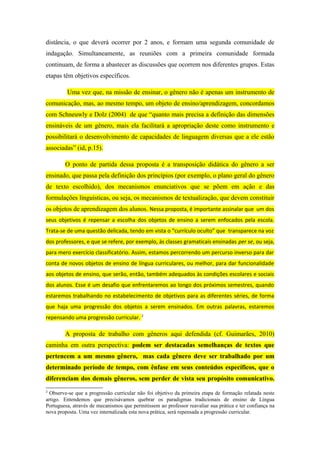 distância, o que deverá ocorrer por 2 anos, e formam uma segunda comunidade de
indagação. Simultaneamente, as reuniões com a primeira comunidade formada
continuam, de forma a abastecer as discussões que ocorrem nos diferentes grupos. Estas
etapas têm objetivos específicos.

         Uma vez que, na missão de ensinar, o gênero não é apenas um instrumento de
comunicação, mas, ao mesmo tempo, um objeto de ensino/aprendizagem, concordamos
com Schneuwly e Dolz (2004) de que “quanto mais precisa a definição das dimensões
ensináveis de um gênero, mais ela facilitará a apropriação deste como instrumento e
possibilitará o desenvolvimento de capacidades de linguagem diversas que a ele estão
associadas” (id, p.15).

        O ponto de partida dessa proposta é a transposição didática do gênero a ser
ensinado, que passa pela definição dos princípios (por exemplo, o plano geral do gênero
de texto escolhido), dos mecanismos enunciativos que se põem em ação e das
formulações linguísticas, ou seja, os mecanismos de textualização, que devem constituir
os objetos de aprendizagem dos alunos. Nessa proposta, é importante assinalar que um dos
seus objetivos é repensar a escolha dos objetos de ensino a serem enfocados pela escola.
Trata-se de uma questão delicada, tendo em vista o “currículo oculto” que transparece na voz
dos professores, e que se refere, por exemplo, às classes gramaticais ensinadas per se, ou seja,
para mero exercício classificatório. Assim, estamos percorrendo um percurso inverso para dar
conta de novos objetos de ensino de língua curriculares, ou melhor, para dar funcionalidade
aos objetos de ensino, que serão, então, também adequados às condições escolares e sociais
dos alunos. Esse é um desafio que enfrentaremos ao longo dos próximos semestres, quando
estaremos trabalhando no estabelecimento de objetivos para as diferentes séries, de forma
que haja uma progressão dos objetos a serem ensinados. Em outras palavras, estaremos
repensando uma progressão curricular. 2

        A proposta de trabalho com gêneros aqui defendida (cf. Guimarães, 2010)
caminha em outra perspectiva: podem ser destacadas semelhanças de textos que
pertencem a um mesmo gênero, mas cada gênero deve ser trabalhado por um
determinado período de tempo, com ênfase em seus conteúdos específicos, que o
diferenciam dos demais gêneros, sem perder de vista seu propósito comunicativo.
2
  Observe-se que a progressão curricular não foi objetivo da primeira etapa de formação relatada neste
artigo. Entendemos que precisávamos quebrar os paradigmas tradicionais de ensino de Língua
Portuguesa, através de mecanismos que permitissem ao professor reavaliar sua prática e ter confiança na
nova proposta. Uma vez internalizada esta nova prática, será repensada a progressão curricular.
 