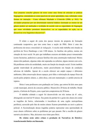Essa proposta concebe gêneros de texto como uma forma de articular as práticas
linguageiras, entendendo-os como passíveis de serem aprendidos, mas, sobretudo, como
formas de interação.     Como afirmam Machado e Cristovão (2006, p. 561), “as
atividades propostas por um determinado material didático destinado ao ensino de um
gênero podem ser analisadas e avaliadas de acordo com as capacidades de linguagem
que essas atividades permitem desenvolver: ou as capacidades de ação, ou as
discursivas e/ou linguístico-discursivas”.



       O relato a seguir dá conta dos passos iniciais da proposta de formação
continuada cooperativa, que tem como base a noção de PDG. Deisi é uma das
professoras da nossa comunidade de indagação. A escola onde trabalha está situada na
periferia de Novo Hamburgo e tem 1100 alunos. As famílias são pobres, muitas em
situação de risco social. Os pais que trabalham exercem atividades pouco remuneradas
(como faxineiras, pedreiros) e poucas famílias têm uma constituição tradicional. Muitos
alunos têm padrasto, algumas mães são separadas ou solteiras; alguns moram com avós.
Há problemas sérios de assiduidade, muito em função da situação social. Existe também
grande rotatividade de professores, muito possivelmente em função de condições
adversas de trabalho. Apesar de a escola oferecer um amplo espaço e diferentes
ambientes, falta conservação desses espaços, pois falta a valorização do espaço físico da
escola pelos próprios alunos, e, além disso, está sem manutenção e o prédio precisa de
reparos.
       Deise é uma professora com graduação em Letras, que entrou há dois anos para
a rede municipal, através de concurso público. Desenvolve 20 horas de trabalho. Desde
janeiro, é bolsista do Projeto, com o qual tem compromisso de 20 horas.
       O trabalho relatado a seguir foi desenvolvido em três turmas de 6ª. série,
abrangendo um total de 93 alunos. Seu ponto de partida foi o gosto dos alunos de contar
as tragédias do bairro, relacionadas à truculência de uma região metropolitana
periférica, acrescido pelo fato de muitos alunos ficarem perturbados ao ouvir a palavra
policial. A ficcionalização dessas tragédias poderia representar uma oportunidade de
esses alunos refletirem sobre os problemas por que passam. Daí a escolha do gênero
narrativa de detetive. Mas, deixemos esse relato para Deisi.
       De relatos orais sobre crimes à produção de Narrativas de Detetive:
transformando limões em limonada.
 