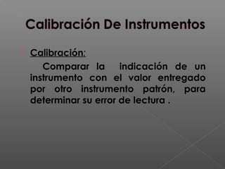  Calibración:
Comparar la indicación de un
instrumento con el valor entregado
por otro instrumento patrón, para
determinar su error de lectura .
 