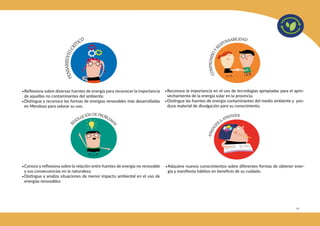 111
•Reflexiona sobre diversas fuentes de energía para reconocer la importancia
de aquellas no contaminantes del ambiente.
•Distingue y reconoce las formas de energías renovables más desarrolladas
en Mendoza para valorar su uso.
•Conoce y reflexiona sobre la relación entre fuentes de energía no renovable
y sus consecuencias en la naturaleza.
•Distingue y analiza situaciones de menor impacto ambiental en el uso de
energías renovables.
•Reconoce la importancia en el uso de tecnologías apropiadas para el apro-
vechamiento de la energía solar en la provincia.
•Distingue las fuentes de energía contaminantes del medio ambiente y pro-
duce material de divulgación para su conocimiento.
•Adquiere nuevos conocimientos sobre diferentes formas de obtener ener-
gía y manifiesta hábitos en beneficio de su cuidado.
 