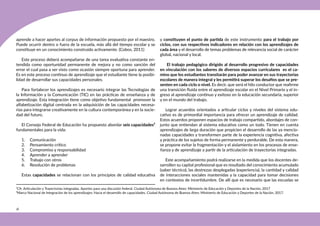18
aprende a hacer aportes al corpus de información propuesto por el maestro.
Puede ocurrir dentro o fuera de la escuela, más allá del tiempo escolar y se
constituye en un conocimiento construido activamente. (Cobos, 2011)
Este proceso deberá acompañarse de una tarea evaluativa constante en-
tendida como oportunidad permanente de mejora y no como sanción del
error el cual pasa a ser visto como ocasión siempre oportuna para aprender.
Es en este proceso continuo de aprendizaje que el estudiante tiene la posibi-
lidad de desarrollar sus capacidades personales.
Para fortalecer los aprendizajes es necesario integrar las Tecnologías de
la Información y la Comunicación (TIC) en las prácticas de enseñanza y de
aprendizaje. Esta integración tiene como objetivo fundamental promover la
alfabetización digital centrada en la adquisición de las capacidades necesa-
rias para integrarse creativamente en la cultura contemporánea y en la socie-
dad del futuro.
El Consejo Federal de Educación ha propuesto abordar seis capacidades²
fundamentales para la vida:
1. Comunicación
2. Pensamiento crítico
3. Compromiso y responsabilidad
4. Aprender a aprender
5. Trabajo con otros
6. Resolución de problemas
Estas capacidades se relacionan con los principios de calidad educativa
y constituyen el punto de partida de este instrumento para el trabajo por
ciclos, con sus respectivos indicadores en relación con los aprendizajes de
cada área y el desarrollo de temas problemas de relevancia social de carácter
global, nacional y local.
El trabajo pedagógico dirigido al desarrollo progresivo de capacidades
en vinculación con los saberes de diversos espacios curriculares es el ca-
mino que los estudiantes transitarán para poder avanzar en sus trayectorias
escolares de manera integral y les permitirá superar los desafíos que se pre-
senten en cada ciclo o nivel. Es decir, que será el hilo conductor que reafirme
una transición fluida entre el aprendizaje escolar en el Nivel Primario y el in-
greso al aprendizaje continuo y exitoso en la educación secundaria, superior
y en el mundo del trabajo.
Lograr acuerdos orientados a articular ciclos y niveles del sistema edu-
cativo es de primordial importancia para ofrecer un aprendizaje de calidad.
Estos acuerdos proponen espacios de trabajo compartido, abordajes de con-
junto que entiendan al sistema educativo como un todo. Tienen en cuenta
aprendizajes de larga duración que propicien el desarrollo de las ya mencio-
nadas capacidades y transformen parte de la experiencia cognitiva, afectiva
y práctica de los sujetos de forma permanente y perdurable. De esta manera,
se propone evitar la fragmentación y el aislamiento en los procesos de ense-
ñanza y de aprendizaje a partir de la articulación de trayectorias integradas.
Este acompañamiento podrá realizarse en la medida que los docentes de-
sarrollen su capital profesional que es resultado del conocimiento acumulado
(saber técnico), las destrezas desplegadas (experiencia), la cantidad y calidad
de interacciones sociales mantenidas y la capacidad para tomar decisiones
en contextos de incertidumbre. De allí que es necesario que las escuelas se
¹Cfr. Articulación y Trayectorias integradas. Aportes para una discusión federal. Ciudad Autónoma de Buenos Aires: Ministerio de Educación y Deportes de la Nación, 2017
²Marco Nacional de Integración de los aprendizajes: Hacia el desarrollo de capacidades. Ciudad Autónoma de Buenos Aires: Ministerio de Educación y Deportes de la Nación, 2017.
 