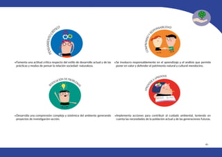 187
•Fomenta una actitud crítica respecto del estilo de desarrollo actual y de las
prácticas y modos de pensar la relación sociedad- naturaleza.
•Desarrolla una comprensión compleja y sistémica del ambiente generando
proyectos de investigación-acción.
•Se involucra responsablemente en el aprendizaje y el análisis que permite
poner en valor y defender el patrimonio natural y cultural mendocino.
•Implementa acciones para contribuir al cuidado ambiental, teniendo en
cuenta las necesidades de la población actual y de las generaciones futuras.
 