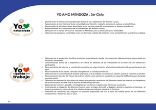 196
YO AMO MENDOZA . 3er Ciclo
• Identificación de interacciones establecidas dentro de las poblaciones del desierto cuyano.
• Aproximación al nivel funcional de las comunidades del desierto mediante ejemplos de cadenas y redes tróficas.
• Comprensión de las interacciones alimentarias entre los seres vivos del ecosistema en el desierto mendocino.
• Reconocimiento de la importancia de la biodiversidad del desierto cuyano.
• Valoración en el manejo de recursos naturales en Mendoza, para su protección y uso sustentable.
• Valoración del paisajismo sustentable como una forma de cuidado del ambiente, como xerojardinería y la jardinería ecológica.
• Valoración de la producción filosófica mendocina especialmente aquella con proyección latinoamericana representada por
diferentes pensadores.
• Concientización acerca de la importancia de valorar los derechos de los trabajadores en el marco de una democracia
participativa.
• Reconocimiento del valor de la constitución provincial, su origen histórico y la institucionalización del aprovechamiento del
agua.
• Reconocimiento de los bienes culturales intangibles de la sociedad mendocina.
• Valoración de las comunidades de pueblos originarios en la actualidad: sus proyectos, saberes, prácticas culturales y desafíos.
• Reconocimiento del valor del Parque General San Martín como patrimonio paisajístico y ambiental de Mendoza para fomentar
su preservación.
• Desarrollo de experiencias en equipos de trabajo que permitan caracterizar las diferentes tareas que realizan los trabajadores
de la vitivinicultura durante todo el proceso de elaboración del vino.
• Valoración de los bienes tangibles e intangibles que conforman el patrimonio vitivinícola mendocino.
• Contrastación e indagación de diferentes fuentes sobre el origen de la vid, su llegada a América, Argentina y Mendoza y el
impacto económico y sociocultural de la vitivinicultura como industria madre de la Provincia.
• Desarrollo de soluciones que aseguren un consumo responsable del vino a partir del análisis previo de sus diferentes
componentes y beneficios para la salud.
 