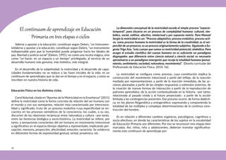 28
El continuum de aprendizaje en Educación
Primaria en tres etapas o ciclos
Valerse y apostar a la educación, constituye según Delors, “un instrumen-
toValerse y apostar a la educación, constituye según Delors, “un instrumento
indispensable para que la humanidad pueda progresar hacia los ideales de
paz, libertad y justicia social” (Delors, 1991), no como una receta mágica, sino
como “un hacer, en un espacio y un tiempo” privilegiado, al servicio de un
desarrollo humano más genuino, más holístico, más integral.
En el desarrollo de la subjetividad, la motricidad y el desarrollo de capa-
cidades fundamentales no se reduce a las fases iniciales de la vida: es un
contínuum de aprendizajes que se dan en el tiempo y en el espacio, y estos se
inscriben en nuestra historia de vida.
Educación Física en los distintos ciclos.
Carol Kolyniak citada en “Aportes de la Motricidad en la Enseñanza” (2011)
define la motricidad como la forma concreta de relación del ser humano con
el mundo y con sus semejantes, relación ésta caracterizada por intenciona-
lidad y significado, fruto de un proceso evolutivo cuya especificidad se en-
cuentra en los procesos semióticos de la consciencia, los cuales, a su vez,
discurren de las relaciones recíprocas entre naturaleza y cultura –por tanto,
entre las herencias biológica y socio-histórica. La motricidad se refiere, por
tanto, a sensaciones conscientes del ser humano en movimiento intencional
y significativo en el espacio-tiempo objetivo y representado, implicando per-
cepción, memoria, proyección, afectividad, emoción, raciocinio. Se evidencia
en diferentes formas de expresividad gestual, verbal, proxémica, etc.
La dimensión conceptual de la motricidad excede el simple proceso “espacio-
temporal”, para situarse en un proceso de complejidad humana: cultural, sim-
bólico, social, volitivo, afectivo, intelectual y por supuesto motriz. Para Manuel
Sergio la motricidad es un: “Proceso adaptativo, proceso evolutivo, proceso acti-
vo, como proceso humano la motricidad es la forma de la creatividad, es el ver-
percibir de un proyecto, es un proceso originariamente subjetivo. Siguiendo a Eu-
genia Trigo Aza, “este cuerpo que somos es motricidad potencial, simbólica. Para
acoger el estudio científico del cuerpo humano no es suficiente un paradigma
disgregador, que diferencie entre ciencia natural y ciencia social; es necesario
aproximarse a un paradigma emergente que recoja la totalidad humana (pensa-
miento, sentimiento, sociedad, naturaleza, movimiento)”. (Diseño curricular del
Profesorado de Educación Física, 2010: 56).
La motricidad se configura como proceso, cuya constitución implica la
construcción del movimiento intencional a partir del reflejo, de la reacción
mediada por representaciones a partir de la reacción inmediata, de las ac-
ciones planeadas a partir de las simples respuestas a estímulos externos, de
la creación de nuevas formas de interacción a partir de la reproducción de
patrones aprendidos, de la acción contextualizada en la historia –por tanto,
relacionada al pasado vivido y al futuro proyectado– a partir de la acción
limitada a las contingencias presentes. Ese proceso ocurre, de forma dialécti-
ca, en los planos filogenético y ontogenético, expresando y componiendo la
totalidad de las múltiples y complejas determinaciones de la continua cons-
trucción del hombre.
Es en relación a diferentes cambios orgánicos, psicológicos, cognitivos y
socio-afectivos, en donde las características de los sujetos en la escolaridad
de Educación Primaria son diferentes. Por eso se reconocen tres etapas bien
marcadas. Así, niños, niña y adolescentes, deberían transitar significativa-
mente este continuum de aprendizaje por:
 