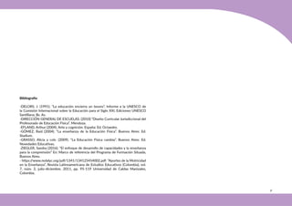 31
Bibliografía
-DELORS, J. (1991). “La educación encierra un tesoro”, Informe a la UNESCO de
la Comisión Internacional sobre la Educación para el Siglo XXI, Ediciones UNESCO
Santillana, Bs. As.
-DIRECCIÓN GENERAL DE ESCUELAS. (2010) “Diseño Curricular Jurisdiccional del
Profesorado de Educación Física”. Mendoza.
-EFLAND, Arthur (2004). Arte y cognición. España: Ed. Octaedro.
-GÓMEZ, Raúl (2004). “La enseñanza de la Educación Física”. Buenos Aires: Ed.
Stadium.
-GRASSO, Alicia y cols. (2009). “La Educación Física cambia”. Buenos Aires: Ed.
Novedades Educativas.
-ZIEGLER, Sandra (2016). “El enfoque de desarrollo de capacidades y la enseñanza
para la comprensión” En: Marco de referencia del Programa de Formación Situada,
Buenos Aires.
- https:/
/www.redalyc.org/pdf/1341/134125454002.pdf. “Aportes de la Motricidad
en la Enseñanza”, Revista Latinoamericana de Estudios Educativos (Colombia), vol.
7, núm. 2, julio-diciembre, 2011, pp. 95-119 Universidad de Caldas Manizales,
Colombia.
 