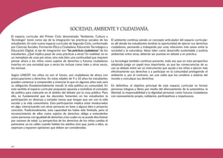 322
El espacio curricular del Primer Ciclo denominado “Ambiente, Cultura y
Tecnología” tomó como eje de la integración las prácticas sociales de los
estudiantes. En este nuevo espacio curricular de Segundo Ciclo, conformado
por Ciencias Sociales, Formación Ética y Ciudadana, Educación Tecnológica y
Educación Digital, el eje de integración son “las prácticas ciudadanas” de los
estudiantes. ¿Qué implica pasar de unas prácticas a otras? En realidad, no es
un reemplazo de unas por otras, sino más bien una continuidad que requiere
pensar ahora a los niños como sujetos de derechos y futuros ciudadanos
insertos en una sociedad que a veces los incluye como tales y otras veces,
los excluye.
Según UNICEF, los niños no son el futuro, son ciudadanos de ahora con
preocupaciones y derechos. En estas edades de 9 a 10 años los estudiantes
pueden comenzar a comprender y vivenciar lo que en algunos años más será
su obligación (fundamentalmente moral): la vida política en comunidad. En
este sentido el espacio curricular propuesto apuesta a revitalizar el concepto
de política para colocarlo en el ámbito del debate por la cosa pública. Para
ello, es fundamental que los docentes fomenten en los estudiantes la
participación en diversas y variadas tareas que tengan que ver con la vida
escolar y la vida comunitaria. Esta participación implica estar involucrados
en algo, interactuando con otras personas en base a alguna idea o proyecto
concreto. Tradicionalmente, esta capacidad les había sido limitada, pero el
reconocimiento de ellos como sujetos de derechos obliga a entenderlos
como personas con igualdad de derechos a los cuales no se puede discriminar
por razones de edad. La perspectiva de los derechos de los niños cambia el
panorama: ya no callan cuando hablan los adultos sino que, junto a ellos, se
expresan y exponen opiniones que deben ser consideradas.
El ambiente continúa siendo un concepto articulador del espacio curricular:
es allí donde los estudiantes tendrán la oportunidad de ejercer sus derechos
ciudadanos, pensando y trabajando por unas relaciones más sanas entre la
sociedad y la naturaleza. Ideas tales como desarrollo sustentable y justicia
ambiental, entre otras, deberán ser puestas en debate y en práctica.
La tecnología también continua presente, toda vez que en esta perspectiva
adoptada juega un papel muy importante, ya que las consecuencias de su
uso se debate entre ser un instrumento que ayuda a los niños a ejercer más
efectivamente sus derechos y a participar en la comunidad protegiendo el
ambiente o, por el contrario, ser una celda que los condene a aislarse del
mundo y conculque sus derechos.
En definitiva, el objetivo principal de este espacio curricular es formar
personas íntegras y libres por medio del afianzamiento de la autoestima, la
libertad, la responsabilidad y la dignidad personal, como futuros ciudadanos
con razonamiento propio, solidarios, participativos y respetuosos.
SOCIEDAD, AMBIENTE Y CIUDADANÍA.
 