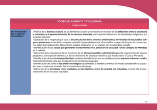327
SOCIEDAD, AMBIENTE Y CIUDADANÍA
CUARTO GRADO
LAS SOCIEDADES
EN EL ESPACIO
GEOGRÁFICO
-Análisis de la dinámica natural de los territorios cuyano y mendocino en función de las relaciones entre la sociedad y
la naturaleza y el aprovechamiento de los recursos naturales, con especial referencia a las sociedades indígenas y a la
sociedad colonial.
-Evaluación de la magnitud que tuvo la desarticulación de los sistemas ambientales y territoriales de los pueblos indí-
genas americanos a raíz de la conquista española (especial referencia a los pueblos huarpes de Cuyo) y las consecuen-
cias sobre los fundamentos éticos de los pueblos originarios en su relación con la naturaleza-mundo.
-Identificación de las causas que generaron el crecimiento en la población de la ciudad y de la campaña de Mendoza
en la colonia.
-Valoración de la importancia de las funciones de las divisiones político-administrativas en la organización del espacio
geográfico, con especial referencia a dichas divisiones de España en América que involucraron a Cuyo y Mendoza.
-Identificación de los circuitos productivos mediante las relaciones que se establecen entre espacios urbanos y rurales,
haciendo referencia a los que involucraron los territorios coloniales.
-Identificación de cómo el desarrollo tecnológico ha permitido al hombre aumentar de modo considerable su capaci-
dad para transformar el medio físico humanizando el paisaje.
-Valoración de la tecnología como mediadora en las relaciones entre la sociedad y la naturaleza a través del aprove-
chamiento de los recursos naturales.
 