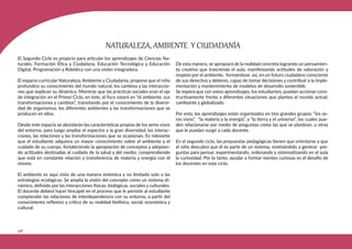 336
El Segundo Ciclo es propicio para articular los aprendizajes de Ciencias Na-
turales, Formación Ética y Ciudadana, Educación Tecnológica y Educación
Digital, Programación y Robótica con una visión integradora.
El espacio curricular Naturaleza, Ambiente y Ciudadanía, propone que el niño
profundice su conocimiento del mundo natural, los cambios y las interaccio-
nes que explican su dinámica. Mientras que las prácticas sociales eran el eje
de integración en el Primer Ciclo, en éste, el foco estará en “el ambiente, sus
transformaciones y cambios”, transitando por el conocimiento de la diversi-
dad de organismos, los diferentes ambientes y las transformaciones que se
producen en ellos.
Desde este espacio se abordarán las características propias de los seres vivos
del entorno, para luego ampliar el espectro a la gran diversidad, las interac-
ciones, las relaciones y las transformaciones que se ocasionan. Es relevante
que el estudiante adquiera un mayor conocimiento sobre el ambiente y el
cuidado de su cuerpo, fortaleciendo la apropiación de conceptos y adoptan-
do actitudes destinadas al cuidado de la salud y del medio; comprendiendo
que está en constante relación y transferencia de materia y energía con él
mismo.
El ambiente es aquí visto de una manera sistémica y no limitado solo a las
estrategias ecológicas. Se amplía la visión del concepto como un sistema di-
námico, definido por las interacciones físicas, biológicas, sociales y culturales.
El docente deberá hacer hincapié en el proceso que le permite al estudiante
comprender las relaciones de interdependencia con su entorno, a partir del
conocimiento reflexivo y crítico de su realidad biofísica, social, económica y
cultural.
De esta manera, se apropiará de la realidad concreta logrando un pensamien-
to creativo que trascienda el aula, manifestando actitudes de valoración y
respeto por el ambiente, formándose así, en un futuro ciudadano consciente
de sus derechos y deberes, capaz de tomar decisiones y contribuir a la imple-
mentación y mantenimiento de modelos de desarrollo sostenible.
Se espera que con estos aprendizajes, los estudiantes, puedan accionar cons-
tructivamente frente a diferentes situaciones que plantea el mundo actual,
cambiante y globalizado.
Por esto, los aprendizajes están organizados en tres grandes grupos: “los se-
res vivos”, “la materia y la energía”, y “la tierra y el universo”, los cuales pue-
den relacionarse por medio de preguntas como las que se plantean, u otras
que le puedan surgir a cada docente.
En el segundo ciclo, las propuestas pedagógicas tienen que orientarse a que
el niño descubra que él es parte de un sistema, motivándolo a generar pre-
guntas para pensar, experimentando, ordenando y sistematizando en el aula
la curiosidad. Por lo tanto, ayudar a formar mentes curiosas es el desafío de
los docentes en este ciclo.
NATURALEZA, AMBIENTE Y CIUDADANÍA
 