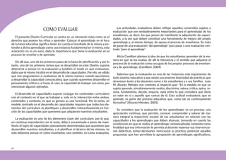 40
COMO EVALUAR
El presente Diseño Curricular se centra en un elemento clave como es el
derecho que poseen los niños a aprender. Colocar el aprendizaje en el foco
de la tarea educativa significa tener en cuenta el resultado de la misma y en-
tender a dicho aprendizaje como una instancia fundamental en sí misma, esta
aclaración no es en vano, dada la importancia que tiene la evaluación en el
proceso de enseñar y de aprender.
De allí que, uno de los primeros pasos de la tarea de planificación, y por lo
tanto, uno de los primeros temas que se desarrollan en este Diseño, supone
detenerse a pensar en la evaluación y también el modo en que evaluamos,
dado que el mismo incidirá en el desarrollo de capacidades. Por ello, es válido
que nos preguntemos si evaluamos de la misma manera cuando apuntamos
a desarrollar la capacidad comunicativa, que cuando queremos desarrollar el
pensamiento crítico o, si fuese el caso, la capacidad de trabajar con otros, por
mencionar algunos ejemplos.
El desarrollo de capacidades supone conjugar los contenidos curriculares
con el contexto en el que se trabajan y, solo en la interacción entre ambos,
contenidos y contexto, es que se genera su uso funcional. Por lo tanto, un
modelo centrado en el desarrollo de capacidades requiere que todos los ele-
mentos del currículum se planifiquen y desarrollen interactivamente en fun-
ción de las capacidades que queramos que adquieran nuestros estudiantes.
La evaluación es uno de los elementos clave del currículum, por lo que,
en continua interrelación con el resto, debe ir encaminada a poner de mani-
fiesto el logro de capacidades previamente determinadas que queremos que
desarrollen nuestros estudiantes, y al planificar el alcance de las mismas, no
solo debemos pensar en cómo enseñarlas, sino también, en cómo evaluarlas.
Las actividades evaluativas deben reflejar aquellos contenidos sujetos a
evaluación que son verdaderamente importantes para el aprendizaje de los
estudiantes, es decir, los que ponen de manifiesto la adquisición de capaci-
dades, a la vez que deben constituir una herramienta de mejora del propio
aprendizaje y, al mismo tiempo, de apoyo al proceso de enseñanza. Se trata
de pasar de una evaluación “del aprendizaje” para pasar a una evaluación cen-
trada “para el aprendizaje”.
Alicia Camilloni plantea la idea de que los estudiantes aprenden de la ma-
nera en que se los evalúa, de allí la relevancia y el sentido que adquiere el
proceso de la evaluación como una guía de los propios procesos de enseñan-
za y de aprendizaje. (Camilloni: 2004)
Sabemos que la evaluación es una de las instancias más importantes de
todo sistema educativo y que existe una enorme diversidad de prácticas que
atraviesan tanto a los docentes como a los estudiantes y a sus familias. Juan
M. Álvarez Méndez nos comenta al respecto que: “En la medida en que un
sujeto aprende, simultáneamente evalúa, discrimina, valora, critica, opina, ra-
zona, fundamenta, decide, enjuicia, opta entre lo que considera que tiene
un valor en sí y aquello que carece de él. Esta actitud evaluadora, que se
aprende, es parte del proceso educativo que, como tal, es continuamente
formativo” (Álvarez Méndez: 2001)
Se considera que la evaluación de los aprendizajes es un proceso, una
apreciación continua, que permite, conocer, comprender y valorar de ma-
nera integral la trayectoria escolar de los estudiantes en relación con las
capacidades y los aprendizajes que deben alcanzar, tomando en cuenta las
condiciones en que se realiza el aprendizaje contextualizado, teniendo como
finalidad que esa información le permita al docente repensar sus intervencio-
nes didácticas, tomar decisiones, reencauzar su práctica, potenciar aquellas
propuestas que han permitido la apropiación de aprendizajes significativos,
 
