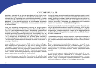 442
CIENCIAS NATURALES
Al pensar la enseñanza de las Ciencias Naturales en el Tercer Ciclo, se con-
sidera necesario seguir avanzando en la alfabetización científica de los estu-
diantes, es decir, en promover en ellos conocimientos, habilidades y actitudes
básicas respecto de la ciencia, la naturaleza, la tecnología y sus relaciones con
la sociedad. De este modo, es preciso que, de manera gradual, se realice un
abordaje integral de temas y problemáticas novedosas, propias de este cam-
po de conocimiento.
Desde esta perspectiva, en este espacio curricular se propone integrar
aprendizajes relacionados con Ciencias Naturales, Educación Tecnológica y
Educación Digital, Programación y Robótica abordando al ambiente desde
lo natural y lo tecnológico y enriqueciéndose mutuamente; dado que en la
actualidad se emplean diferentes herramientas de uso tecnológico para de-
sarrollar las tareas más básicas, produciendo un gran impacto en la sociedad
y en la calidad de vida de las personas. Por tal motivo, desde este espacio
curricular será importante motivar e incrementar el interés, la comprensión
y el conocimiento sobre las diferentes temáticas vinculadas con la ciencia, la
tecnología y el ambiente.
Los aprendizajes se organizan, como en el ciclo anterior, en tres grandes gru-
pos: el primero de ellos, denominado “los seres vivos”, el segundo “la materia
y la energía”, y el tercero hace referencia a “la tierra y el universo”. Los mismos
se relacionan mediante preguntas orientadoras que invitan a seguir indagan-
do sobre cada temática. La idea de “La vida y el ambiente, sus transforma-
ciones y cambios” atraviesa el ciclo y orienta la propuesta didáctica sabiendo
que son características que resultan del mundo natural.
En este período escolar se profundiza el conocimiento de la biodiversidad
para llegar a la noción de unidad de los seres vivos, vinculando estructura y
función con la idea de transformación y cambio. Asimismo, se busca promo-
ver actitudes positivas hacia la protección y el cuidado del ambiente cercano
y lejano, tendientes a mejorar la calidad de vida personal y colectiva con res-
ponsabilidad ecológica, preservación de la salud y el buen estado físico, así
como una actitud sana y responsable hacia la sexualidad, en un contexto de
respeto entre las personas y de equidad entre los géneros.
Propiciar el desarrollo de una mirada investigadora permitirá alcanzar la cons-
trucción del pensamiento científico, donde los estudiantes logren ser capa-
ces de realizar observaciones cada vez más precisas y cuidadosas, ampliando
la capacidad de indagar la realidad, con el objeto de ser paulatinamente más
analítico, reflexivo, crítico y autónomo, características que deberán afianzar-
se en esta etapa escolar.
Ofrecerles a los estudiantes variados escenarios que les permitan indagar el
entorno natural y su relación con la tecnología, resultará de gran importancia
para invitarlos a desempeñarse activamente en la construcción de sus apren-
dizajes.
Generar espacios para intercambiar ideas, argumentar y compartir sus sa-
beres, les permitirá realizar ajustes entre sus modelos iniciales y los nuevos
conocimientos, desarrollando una actitud de permanente búsqueda de infor-
mación asociada a la ciencia y la tecnología, grandes protagonistas de esta
sociedad.
Lo anteriormente expuesto, adquiere importancia para la vida de los estu-
diantes, en tanto se orienta al desarrollo de sus capacidades y permite que
comprendan los fenómenos y procesos naturales, alentándolos a conocer,
analizar y aplicar el conocimiento científico y tecnológico, a fin de resolver
problemas cotidianos en su hogar, en la escuela y en la comunidad.
 
