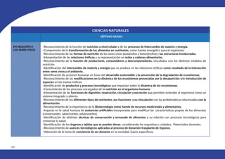 450
CIENCIAS NATURALES
SÉPTIMO GRADO
EN RELACIÓN A
LOS SERES VIVOS
-Reconocimiento de la función de nutrición a nivel celular y de los procesos de Intercambio de materia y energía.
-Comprensión de la transformación de los alimentos en nutrientes, como fuente energética para el organismo.
-Reconocimiento de las formas de nutrición de los seres vivos (autótrofos y heterótrofos) y las estructuras involucradas.
-Interpretación de las relaciones tróficas y su representación en redes y cadenas alimentarias.
-Reconocimiento de la función de productores, consumidores y descomponedores, vinculados con los distintos modelos de
nutrición.
-Identificación del intercambio de materia y energía que se produce en las relaciones tróficas como resultado de la interacción
entre seres vivos y el ambiente.
-Identificación de acciones humanas en favor del desarrollo sustentable y la prevención de la degradación de ecosistemas.
-Reconocimiento de las modificaciones en la dinámica de los ecosistemas provocadas por la desaparición y/o introducción de
especies en las tramas tróficas.
-Identificación de productos y procesos tecnológicos que impactan sobre la dinámica de los ecosistemas.
-Conocimiento de los procesos encargados de la nutrición en el organismo humano.
-Interpretación de las funciones de digestión, respiración, circulación y excreción que permiten entender al organismo como un
sistema integrado y abierto.
-Reconocimiento de los diferentes tipos de nutrientes, sus funciones y su vinculación con las problemáticas relacionadas con la
alimentación.
-Reconocimiento de la importancia de la Biotecnología como fuente de recursos medicinales y alimentarios.
-Impacto en la salud humana de sustancias artificiales incorporadas para modificar las características propias de los alimentos
(conservantes, saborizantes, edulcorantes).
-Identificación de distintas técnicas de conservación y envasado de alimentos y su relación con procesos tecnológicos para
conservar la salud.
-Identificación de los órganos y tejidos que se pueden donar, considerando los requisitos y cuidados. Potenciales donantes.
-Reconocimiento de avances tecnológicos aplicados al proceso de donación-trasplante de órganos.
-Valoración de la toma de conciencia de ser donante en la sociedad. Casos específicos.
 