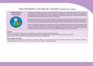 65
ALIMENTACIÓN
SALUDABLE
PARA CONSTRUIR LA CULTURA DEL CUIDADO: Cuidado de sí mismo
Objetivos:
•Conocer y diferenciar los distintos grupos de alimentos y sus beneficios a través de las guías alimentarias.
•Conocer una alimentación saludable como modelo de alimentación sana, variada y eficaz, para poder realizar una educación comunitaria.
•Lograr el conocimiento de la prevención de patologías relacionadas con la alimentación.
Temas sugeridos a desarrollar:
•Grupos de alimentos y diferencias. Guías alimentarias. Hábitos de higiene en la manipulación de alimentos. Patologías relacionadas con la alimentación: sobrepeso,
obesidad, hipertensión. Nutrientes y funciones. Consumo de frutas y vegetales. Meriendas saludables
La alimentación saludable es aquella que aporta los nutrientes y la energía que se necesita a lo largo de la vida. La misma se
podrá lograr si se fomentan hábitos para una correcta selección de los alimentos en forma diaria. Por ello es importante que,
en la etapa escolar, niños y adolescentes conozcan y adopten dicha alimentación, para crecer y desarrollarse de manera ópti-
ma y suficiente, y potenciar el desarrollo de todas sus capacidades.
Es en esta etapa, donde se adoptan y refuerzan los hábitos alimentarios correctos, ya que serán la base para toda la alimen-
tación a lo largo de sus vidas, y les otorgará las herramientas para planificarla adecuadamente y prevenir enfermedades a fu-
turo. De este modo, serán multiplicadores de estos hábitos, al llevarlos fuera del ámbito escolar y adoptarlos como correctos.
A través de una adecuada alimentación, se pueden conocer y prevenir diferentes patologías que se presentan dentro y fuera
del aula, como diabetes, obesidad, enfermedad celíaca y trastornos de la alimentación. Por este motivo es que, la educación
alimentaria nutricional, enmarcada en una alimentación saludable, debe ser una herramienta necesaria para poder abordar
la realidad de la alimentación en las escuelas, y así fomentar hábitos saludables en niños y adolescentes.
 
