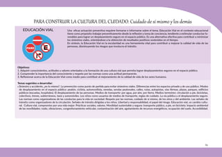 69
Objetivos:
1. Adquirir conocimientos, actitudes y valores orientados a la formación de una cultura vial que permita lograr desplazamientos seguros en el espacio público.
2. Comprender la importancia del conocimiento y respeto por las normas como una actitud permanente.
3. Reflexionar acerca de la Educación Vial como medio para contribuir al mejoramiento de la calidad de vida de los seres humanos.
Temas sugeridos a desarrollar:
• Siniestro y accidente, ¿es lo mismo?. La prevención como punto de partida para evitar siniestros viales. Diferencias entre los espacios privado y de uso público. Modos
de desplazamiento en el espacio público: peatón, ciclista, automovilista, veredas, sendas peatonales, calles, rutas, autopistas, vías férreas, plazas, parques, edificios
públicos (escuelas, hospitales). El desplazamiento de las personas. Medios de transporte: por agua, por aire, por tierra. Medios terrestres: circulación a pie, bicicletas,
colectivos, trenes, subterráneos, taxis y automóviles. Los niños como usuarios de medios de transporte, reglas de cuidado. La vía pública y el desplazamiento seguro.
Las normas como organizadoras de las conductas para la vida en sociedad. Respeto por las normas, cuidado de sí mismo, de los otros y del ambiente. Las señales de
tránsito como organizadores de la circulación. Señales de tránsito dirigidas a los niños. Libertad y responsabilidad, el papel del riesgo. Educación vial, un cambio cultu-
ral. Cultura vial, compromiso por una vida mejor. Prácticas sociales, valores. Movilidad sustentable y segura: transporte público, a pie, en bicicleta. Impacto ambiental
de las movilidades: ruido, vibraciones, congestionamiento vehicular, contaminación del aire, agotamiento de recursos energéticos, ocupación del suelo. Accesibilidad.
PARA CONSTRUIR LA CULTURA DEL CUIDADO: Cuidado de sí mismo y los demás
EDUCACIÓN VIAL Una eficaz actuación preventiva requiere formarse e informarse sobre el tema. Educación Vial en el contexto educacional
tiene como propósito trabajar preventivamente desde la reflexión y toma de conciencia, tendiente a estimular conductas fa-
vorables para lograr un desplazamiento seguro en el espacio público. Es una alternativa efectiva para contribuir a minimizar
los siniestros viales, orientándose a la obtención de resultados positivos sostenidos en el tiempo.
En síntesis, la Educación Vial en la escolaridad es una herramienta vital para contribuir a mejorar la calidad de vida de las
personas, disminuyendo los riesgos que involucra el tránsito.
 