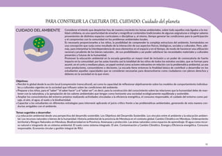 79
CUIDADO DEL AMBIENTE
PARA CONSTRUIR LA CULTURA DEL CUIDADO: Cuidado del planeta
Objetivos:
• Percibir lo global desde la acción local (comprensión transcultural), así como la capacidad de reflexionar objetivamente sobre los modelos de comportamiento individua-
les y culturales vigentes en la sociedad que influyen sobre las condiciones del ambiente.
• Preparar a los niños, para el “saber” “el saber hacer” y el “saber ser”; es decir, para la construcción del conocimiento sobre las relaciones que la humanidad debe de man-
tener con la naturaleza, y la apropiación de los valores ambientales que tengan como horizonte una sociedad ecológicamente equilibrada y sostenible.
• Ampliar los conocimientos del entorno próximo realizando actividades vinculadas a la eficiencia energética, el consumo responsable, el cuidado del entorno como pai-
saje, el aire, el agua, el suelo y la biodiversidad.
• Capacitar a los estudiantes en diferentes estrategias para intervenir aplicando el juicio crítico frente a las problemáticas ambientales, generando de esta manera con-
ductas amigables con el ambiente.
Temas sugeridos a desarrollar:
• La educación ambiental desde una perspectiva del desarrollo sostenible. Los Objetivos del Desarrollo Sostenible. Los vínculos entre el ambiente y la educación ambien-
tal. Los recursos naturales o bienes de la humanidad. Historia ambiental de la provincia de Mendoza en el contexto global. Cambio Climático en Mendoza. Ordenamiento
territorial y Riesgos Naturales en Mendoza. Biodiversidad en la Provincia. Amenazas y protección. Las áreas naturales como espacios de aprendizaje. El agua como recur-
so natural e integrante de un sistema ambiental. El suelo como sistema integrado. El aire. Contaminación y Cambio Climático. Energía y Eficiencia energética. Consumo
responsable. Economía circular y gestión integral de RSU.
Considerar el interés que despiertan hoy de manera creciente los temas ambientales, sobre todo aquellos más ligados a la rea-
lidad cotidiana, es una oportunidad de enseñar y resignificar contenidos tradicionales de algunas asignaturas e integrar saberes
provenientes de distintos espacios curriculares o disciplinas y, al mismo, tiempo generar las condiciones para la participación
y el compromiso con la comunidad en los problemas ambientales locales.
Es necesario proporcionarles a los niños, la posibilidad de comprender la compleja estructura del ambiente, formándolos en
una concepción que surja como resultado de la interacción de sus aspectos físicos, biológicos, sociales y culturales. Pero, ade-
más, para interpretar la interdependencia de esos elementos en el espacio y en el tiempo, de modo de favorecer una utilización
racional y prudente de los bienes naturales , de sus posibilidades y así poder satisfacer las necesidades materiales y culturales
presentes y futuras de la humanidad.
Promover la educación ambiental en la escuela garantiza un mayor nivel de inclusión y un poder de convocatoria de fuerte
impacto en la comunidad: por las aulas transita casi la totalidad de los niños de todos los estratos sociales, que se forman para
asumir, en el corto y mediano plazo, un papel central como actores relevantes en relación con la problemática ambiental, ya sea
como productores, consumidores o decisores. La escuela tiene entonces la finalidad básica de contribuir a desarrollar en los
estudiantes aquellas capacidades que se consideran necesarias para desenvolverse como ciudadanos con plenos derechos y
deberes en la sociedad en la que viven.
 