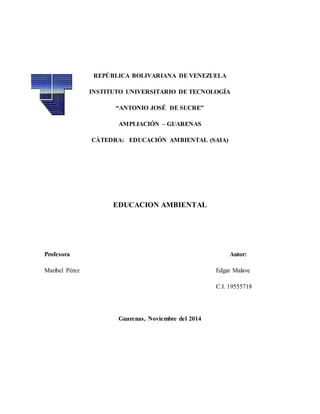REPÚBLICA BOLIVARIANA DE VENEZUELA 
INSTITUTO UNIVERSITARIO DE TECNOLOGÍA 
“ANTONIO JOSÉ DE SUCRE” 
AMPLIACIÓN – GUARENAS 
CÀTEDRA: EDUCACIÓN AMBIENTAL (SAIA) 
EDUCACION AMBIENTAL 
Profesora Autor: 
Maribel Pérez Edgar Malave 
C.I. 19555718 
Guarenas, Noviembre del 2014 
