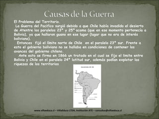 El Problema del Territorio. La Guerra del Pacifico surgió debido a que Chile había invadido el desierto de Atentre los paralelos 23º y 25º . acama (que en ese momento pertenecía a Bolivia), ya que hallaron guano en ese lugar (lugar que no era de interés boliviano). Entonces  fijó el límite norte de Chile  en el paralelo 23º sur. Frente a esto el gobierno boliviano no se hallaba en condiciones de contener los avances del gobierno chileno. Ante esto se firmo en 1866 un tratado en el cual se fijo el limite entre Bolivia y Chile en el paralelo 24º latitud sur, además podían explotar las riquezas de los territorios 