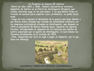 Un Producto en disputa (El Salitre) Entre los años 1860 y 1868, chilenos descubrieron extensos depósitos de Salitre en el litoral de Antofagasta (Producto que estaba cobrando auge en los mercados). Y ya que Bolivia firmo un tratado de permiso para explotar esos yacimientos, no podía hacer nada. Luego de esto comenzó el detonante de la guerra que llego debido a que Bolivia había firmado una tratado de estabilidad tributaria con las empresas extranjeras situadas en Antofagasta, que después en 1878 el presidente de Bolivia Hilarión Daza, aumento los ingresos fiscales, introduciendo un impuesto de 10 centavos por quintal de salitre exportado por el puerto de Antofagasta, lo cual violaba los términos establecidos en el tratado de 1874. Chile, disgustado por esto se negó a pagar el impuesto, por lo que Daza los embargo. 