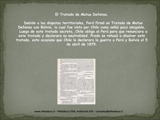 El Tratado de Mutua Defensa. Debido a las disputas territoriales, Perú firmó un Tratado de Mutua Defensa con Bolivia, lo cual fue visto por Chile como señal poco amigable. Luego de este tratado secreto, Chile obligo al Perú para que renunciara a este tratado y declarara su neutralidad. Prado se rehusó a disolver este tratado, esto ocasiono que Chile le declarara la guerra a Perú y Bolivia el 5 de abril de 1879. 