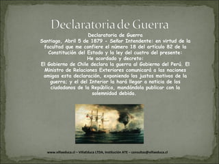 Declaratoria de Guerra Santiago, Abril 5 de 1879 - Señor Intendente: en virtud de la facultad que me confiere el número 18 del artículo 82 de la Constitución del Estado y la ley del cuatro del presente: He acordado y decreto: El Gobierno de Chile declara la guerra al Gobierno del Perú. El Ministro de Relaciones Exteriores comunicará a las naciones amigas esta declaración, exponiendo los justos motivos de la guerra; y el del Interior la hará llegar a noticia de los ciudadanos de la República, mandándola publicar con la solemnidad debida.  