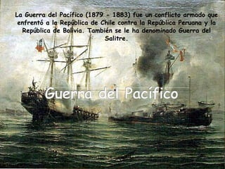 La Guerra del Pacífico (1879 - 1883) fue un conflicto armado que enfrentó a la República de Chile contra la República Peruana y la República de Bolivia. También se le ha denominado Guerra del Salitre. 
