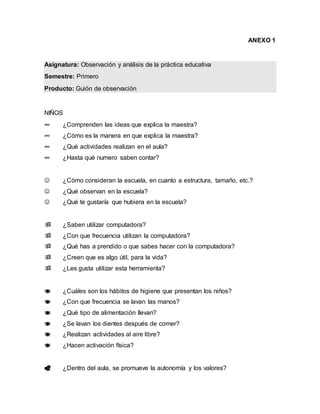 ANEXO 1
Asignatura: Observación y análisis de la práctica educativa
Semestre: Primero
Producto: Guión de observación
NIÑOS
∞ ¿Comprenden las ideas que explica la maestra?
∞ ¿Cómo es la manera en que explica la maestra?
∞ ¿Qué actividades realizan en el aula?
∞ ¿Hasta qué numero saben contar?
 ¿Cómo consideran la escuela, en cuanto a estructura, tamaño, etc.?
 ¿Qué observan en la escuela?
 ¿Qué te gustaría que hubiera en la escuela?
 ¿Saben utilizar computadora?
 ¿Con que frecuencia utilizan la computadora?
 ¿Qué has a prendido o que sabes hacer con la computadora?
 ¿Creen que es algo útil, para la vida?
 ¿Les gusta utilizar esta herramienta?
 ¿Cuáles son los hábitos de higiene que presentan los niños?
 ¿Con que frecuencia se lavan las manos?
 ¿Qué tipo de alimentación llevan?
 ¿Se lavan los dientes después de comer?
 ¿Realizan actividades al aire libre?
 ¿Hacen activación física?
 ¿Dentro del aula, se promueve la autonomía y los valores?
 