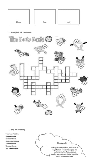 2. Complete the crossword:
3. sing the next song
“Head and shoulders
Knees and toes
Knees and toes.
Head and shoulders
Knees and toes
Knees and toes.
And eyes and ears
Elbow. Toe. Nail.
Homework:
1. Con ayuda de mi familia, realizo en un
hoja tamaño oficio el cuerpo y mis
partes en inglés. Recuerda que
puedes usar colores, vinilos, plastilina
entre otros materiales.
 