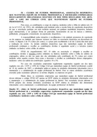 IX - CLUBES DE FUTEBOL PROFISSIONAL, ASSOCIAÇÃO DESPORTIVA
QUE MANTENHA EQUIPE DE FUTEBOL PROFISSIONAL E SOCIEDADES EMPRESÁRIAS
REGULARMENTE ORGANIZADAS SEGUNDO UM DOS TIPOS REGULADOS NOS ARTS.
1.039 A 1.092 DO CÓDIGO CIVIL QUE MANTENHAM EQUIPE DE FUTEBOL
PROFISSIONAL.
Para esses, as contribuições a cargo da empresa, incidentes sobre a folha de salários (art. 22
da Lei nº 8.212, de 1991), são substituídas pela incidente sobre a receita bruta de espetáculos desportivos
de que a associação participe em todo território nacional, em qualquer modalidade desportiva, inclusive
jogos internacionais, e de qualquer forma de patrocínio, licenciamento de uso de marcas e símbolos,
publicidade, propaganda e transmissão de espetáculos desportivos.
A responsabilidade pelas retenções e recolhimentos é da entidade promotora do espetáculo
ou da empresa ou entidade que repassar recursos ao clube ou associação desportiva em decorrência do
evento. A alíquota é de 5% (cinco por cento), e o prazo para recolhimento é de até 2 (dois) dias úteis após
a realização do evento. As demais entidades desportivas (que não mantenham equipe de futebol
profissional) continuam a recolher as contribuições devidas à seguridade social e a terceiros (outras
entidades ou fundos) sobre a folha de salários.
FPAS de enquadramento: 647. O clube ou associação é obrigado a recolher as
contribuições devidas a terceiros (outras entidades ou fundos), incidentes sobre a folha de salários de
empregados, atletas ou não (as quais não são substituídas pela contribuição de 5% (cinco por cento)
incidente sobre aqueles eventos, bem como a descontar e recolher as contribuições desses empregados,
incidentes sobre seu salário-de-contribuição (quadros 18 e 19).
No caso das sociedades empresárias regularmente organizadas segundo um dos tipos
regulados nos arts. 1.039 a 1.092 do Código Civil que mantenham equipe de futebol profissional, a partir
de 18 de outubro de 2007, a substituição aplica-se apenas às atividades diretamente relacionadas com a
manutenção e a administração da equipe profissional de futebol. Para as outras atividades econômicas
exercidas pelas sociedades aplicam-se as normas dirigidas às empresas em geral.
Diante disso, as sociedades empresárias que mantenham equipe de futebol profissional
devem informar o código FPAS 647 apenas na GFIP relativa às atividades diretamente relacionadas com
a manutenção e a administração da equipe profissional de futebol. Tais sociedades devem informar o
FPAS próprio das demais atividades econômicas na GFIP relativa às atividades não diretamente
relacionadas com a manutenção e a administração da equipe profissional de futebol.
Quadro 18 - clubes de futebol profissional, associações desportivas que mantenham equipe de
futebol profissional de e sociedades empresárias regularmente organizadas segundo um dos tipos
regulados nos arts. 1.039 a 1.092 do Código Civil que mantenham equipe de futebol profissional
(contribuições incidentes sobre a folha de salário)
 