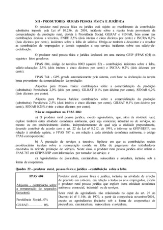 XII - PRODUTORES RURAIS PESSOA FÍSICA E JURÍDICA
O produtor rural pessoa física ou jurídica está sujeito ao recolhimento da contribuição
substitutiva imposta pela Lei nº 10.256, de 2001, incidente sobre a receita bruta proveniente da
comercialização da produção rural, devida à Previdência Social, GILRAT e SENAR, bem como das
contribuições devidas a terceiros, FNDE 2,5% (dois inteiros e cinco décimos por cento) e INCRA 0,2%
(dois décimos por cento), incidentes sobre a folha de salários. Obriga-se também a descontar e a recolher
as contribuições de empregados e demais segurados a seu serviço, incidentes sobre seu salário-de-
contribuição.
O produtor rural pessoa física e jurídica declarará em uma mesma GFIP (FPAS 604) os
seguintes fatos geradores:
FPAS 604, código de terceiros 0003 (quadro 22) - contribuições incidentes sobre a folha,
salário-educação: 2,5% (dois inteiros e cinco décimos por cento) e INCRA: 0,2% (dois décimos por
cento).
FPAS 744 - GPS gerada automaticamente pelo sistema, com base na declaração da receita
bruta proveniente da comercialização da produção:
Alíquotas para Pessoa Física: contribuições sobre a comercialização da produção
(substitutiva): Previdência 2,0% (dois por cento), GILRAT 0,1% (um décimo por cento), SENAR 0,2%
(dois décimos por cento).
Alíquota para Pessoa Jurídica: contribuições sobre a comercialização da produção
(substitutiva): Previdência 2,5% (dois inteiros e cinco décimos por cento), GILRAT 0,1% (um décimo por
cento), SENAR 0,25% (vinte e cinco décimos por cento).
Não se enquadram no FPAS 604:
a) O produtor rural pessoa jurídica, exceto agroindústria, que, além da atividade rural,
explore também outra atividade econômica autônoma, quer seja comercial, industrial ou de serviços, no
mesmo ou em estabelecimento distinto, independentemente de qual seja a atividade preponderante,
devendo contribuir de acordo com o art. 22 da Lei nº 8.212, de 1991, e informar na GFIP/SEFIP, em
relação à atividade agrária, o FPAS 787 e, em relação a cada atividade econômica autônoma, o código
FPAS correspondente;
b) À prestação de serviços a terceiros, hipótese em que as contribuições sociais
previdenciárias incidem sobre a remuneração contida na folha de pagamento dos trabalhadores
envolvidos na referida prestação de serviços. Neste caso, o produtor rural pessoa jurídica deve utilizar o
FPAS 787 em GFIP/SEFIP com informações por tomador de serviço; e
c) Agroindústrias de piscicultura, carcinicultura, suinocultura e avicultura, inclusive sob a
forma de cooperativa.
Quadro 22 - produtor rural, pessoa física e jurídica - contribuição sobre a folha
FPAS 604
Alíquotas - contribuição sobre
a remuneração de segurados
(terceiros):
Previdência Social:...0%
GILRAT:................. 0%
Produtor rural, pessoa física e jurídica, inclusive na atividade de criação
de pescado em cativeiro, em relação a todos os seus empregados, exceto
o produtor rural pessoa jurídica que explore outra atividade econômica
autônoma comercial, industrial ou de serviços.
Setor rural da agroindústria não relacionada no caput do art. 2º do
Decreto-lei nº 1.146, de 1970, a partir da competência novembro/2001,
exceto as agroindústrias (inclusive sob a forma de cooperativa) de
piscicultura, carcinicultura, suinocultura e avicultura.
 