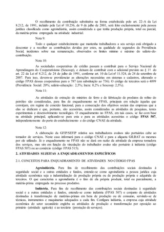 O recolhimento da contribuição substitutiva na forma estabelecida pelo art. 22-A da Lei
8.212, de 1991, incluído pela Lei nº 10.256, de 9 de julho de 2001, será feito exclusivamente pela pessoa
jurídica classificada como agroindústria, assim considerada a que tenha produção própria, total ou parcial,
da matéria-prima empregada na atividade industrial.
Nota 9:
Todo e qualquer estabelecimento que mantenha trabalhadores a seu serviço está obrigado a
descontar e a recolher as contribuições devidas por estes, na qualidade de segurados da Previdência
Social, incidentes sobre sua remuneração, observados os limites mínimo e máximo do salário-de-
contribuição.
Nota 10:
As sociedades cooperativas de crédito passam a contribuir para o Serviço Nacional de
Aprendizagem do Cooperativismo (Sescoop), e deixam de contribuir com o adicional previsto no § 1º do
art. 22 da Lei nº 8.212, de 24 de julho de 1991, conforme art. 10 da Lei nº 11.524, de 24 de setembro de
2007. Para isso, devem-se providenciar as alterações necessárias em sistemas e cadastros, alterando o
código FPAS dessas cooperativas para o 787 (em substituição ao 736). O código de terceiros será o 4099
(Previdência Social: 20%; salário-educação: 2,5%; Incra: 0,2% e Sescoop: 2,5%).
Nota 11:
As atividades de extração de minérios de ferro e de fabricação de produtos de refino do
petróleo são consideradas, para fins de enquadramento no FPAS, principais em relação àquelas que
convirjam, em regime de conexão funcional, para a consecução dos objetivos sociais das empresas que a
elas se dedicam e que, portanto, são acessórias, assim consideradas as atividades de pesquisas, testes
experimentais e desenvolvimento tecnológico. O enquadramento no FPAS, em tais casos, se faz com base
na atividade principal, aplicando-se para esta e para as atividades acessórias o código FPAS 507,
independentemente do porte do estabelecimento e do código CNAE da atividade.
Nota 12:
A elaboração da GFIP/SEFIP relativa aos trabalhadores avulsos não portuários cabe ao
tomador de serviços. Neste caso informará para o código CNAE e para a alíquota GILRAT os mesmos
por ele utilizado. Já o enquadramento no FPAS não se dará em razão da atividade da empresa tomadora
dos serviços, mas sim em função da vinculação do trabalhador avulso não portuário à indústria (código
FPAS 507) ou ao comércio (código FPAS 515).
2. ATIVIDADES SUJEITAS A ENQUADRAMENTOS ESPECÍFICOS
2.1. CONCEITOS PARA ENQUADRAMENTO DE ATIVIDADES NO CÓDIGO FPAS
Agroindústria. Para fins de recolhimento das contribuições sociais destinadas à
seguridade social e a outras entidades e fundos, entende-se como agroindústria a pessoa jurídica cuja
atividade econômica seja a industrialização de produção própria ou de produção própria e adquirida de
terceiros. O que caracteriza a agroindústria é o fato de ela própria produzir, total ou parcialmente, a
matéria-prima empregada no processo produtivo.
Indústria. Para fins de recolhimento das contribuições sociais destinadas à seguridade
social e a outras entidades e fundos, entende-se como indústria (FPAS 507) o conjunto de atividades
destinadas à transformação de matérias-primas em bens de produção ou de consumo, servindo-se de
técnicas, instrumentos e maquinarias adequados a cada fim. Configura indústria, a empresa cuja atividade
econômica do setor secundário engloba as atividades de produção e transformação por oposição ao
primário (atividade agrícola) e ao terciário (prestação de serviços).
 