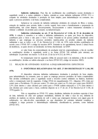 Indústria rudimentar. Para fins de recolhimento das contribuições sociais destinadas à
seguridade social e a outras entidades e fundos, entende-se como indústria rudimentar (FPAS 531) o
conjunto de atividades destinadas à produção de bens simples, para industrialização ou consumo, nos
quais o processo produtivo é de baixa complexidade.
Incluem-se no conceito de indústria rudimentar atividades de extração de fibras e resinas,
extração de madeira para serraria, lenha e carvão vegetal, bem como o beneficiamento e preparação da
matéria-prima, tais como limpeza, descaroçamento, descascamento e outros tratamentos destinados a
otimizar a utilidade do produto para consumo ou industrialização.
Indústrias relacionadas no art. 2º do Decreto-Lei nº 1.146, de 31 de dezembro de
1970. A relação é exaustiva e se refere a indústrias rudimentares, as quais, por força do dispositivo,
contribuem para o Incra e não para o Sesi e Senai. Tratando-se de pessoa jurídica classificada como
indústria e que empregue no processo produtivo matéria-prima ou produto oriundo da indústria
rudimentar a que se refere o art. 2º do Decreto-Lei nº 1.146, de 1970, serão devidas contribuições de
acordo com o FPAS 507 e código de terceiros 0079. Tratando-se de agroindústria, haverá 2 (duas) bases
de incidência, as quais devem ser declaradas de forma discriminada na GFIP:
a) valor bruto da comercialização da produção total do empreendimento, a fim de recolher
as contribuições devidas à seguridade social e ao Senar (FPAS 744 atribuído pelo sistema), em
substituição às previstas nos incisos I e II do art. 22 da Lei nº 8.212, de 1991; e
b) remuneração total de segurados (folha do pessoal rural e da indústria), a fim de recolher
as contribuições devidas ao salário-educação e ao Incra (FPAS 825, código de terceiros 0003).
2.2. RELAÇÃO DE ATIVIDADES SUJEITAS A ENQUADRAMENTOS ESPECÍFICOS
I - INDÚSTRIAS RELACIONADAS NO ART. 2º DO DECRETO-LEI Nº 1.146, DE
1970.
O dispositivo relaciona indústrias rudimentares destinadas à produção de bens simples,
para industrialização ou consumo, para os quais se emprega processo produtivo de baixa complexidade.
São devidas contribuições para a seguridade social e terceiros (outras entidades ou fundos), incidentes
sobre a remuneração total de segurados. Código FPAS de enquadramento: 531. Alíquotas: 20% (vinte por
cento) para a Previdência; 1% (um por cento), 2% (dois por cento) ou 3% (três por cento) para GILRAT;
2,5% (dois inteiros e cinco décimos por cento) para o FNDE (salário-educação) e 2,7% (dois inteiros e
sete décimos por cento) para o Incra, conforme disposto no § 1º do art. 2º do Decreto-Lei nº 1.146, de
1970 (quadro 1).
Não se enquadram no FPAS 531 usinas, destilarias, indústrias de produtos especiais à base
de leite, indústrias de chás sob qualquer modalidade, indústria de vinho e suco de uva, indústria de
artefatos de madeira ou móveis, indústria de café e outras que empreguem técnicas com algum grau de
sofisticação, ou mão-de-obra especializada ou que dependam de estrutura industrial complexa a
configurar a etapa posterior à industrialização rudimentar, classificando-se, portanto, como indústria
(FPAS 507).
 
