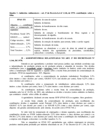 Quadro 1 - indústrias rudimentares - art. 2º do Decreto-Lei nº 1.146, de 1970 - contribuição sobre a
folha
FPAS 531
Alíquotas - contribuição
sobre a remuneração de
segurados:
Previdência Social: 20%
GILRAT:......... variável
Código terceiros:... 0003
Salário-educação:.. 2,5%
Incra:..................... 2,7%
Total Terceiros: .....5,2%
Indústria de cana-de-açúcar.
Indústria de laticínio.
Indústria de beneficiamento de chá e mate.
Indústria da uva.
Indústria de extração e beneficiamento de fibras vegetais e de
descaroçamento de algodão.
Indústria de beneficiamento de café e de cereais.
Indústria de extração de madeira para serraria, lenha e carvão vegetal.
Indústria de extração de resina.
Matadouro ou abatedouro e o setor de abate de animal de qualquer
espécie, inclusive das agroindústrias de piscicultura, carcinicultura,
suinocultura e avicultura, e charqueada.
II - AGROINDÚSTRIAS RELACIONADAS NO ART. 2º DO DECRETO-LEI Nº
1.146, DE 1970.
Entende-se por agroindústria o produtor rural pessoa jurídica cuja atividade econômica seja
a industrialização de produção própria ou de produção própria e adquirida de terceiros. São devidas
contribuições para a seguridade social e terceiros (outras entidades ou fundos), sendo estas incidentes
sobre a remuneração total de segurados e aquelas sobre a receita bruta proveniente da comercialização da
produção. FPAS de enquadramento: 825. Alíquotas:
a) contribuições sobre a comercialização da produção (substitutiva): Previdência 2,5%
(dois inteiros e cinco décimos por cento), GILRAT 0,1% (um décimo por cento), Senar 0,25% (vinte e
cinco décimos por cento); e
b) contribuições sobre a remuneração de trabalhadores: salário-educação 2,5% (dois
inteiros e cinco décimos por cento), Incra 2,7% (dois inteiros e sete décimos por cento).
As contribuições incidentes sobre a receita bruta da comercialização da produção,
instituídas pela Lei nº 10.256, de 2001, não substituem as devidas a terceiros (outras entidades ou fundos),
que continuam a incidir sobre a folha de salários.
A agroindústria declarará em uma mesma GFIP (FPAS 825) os seguintes fatos geradores:
a) receita bruta oriunda da comercialização da produção, para recolhimento das
contribuições devidas à seguridade social, Patronal: 2,5% (dois inteiros e cinco décimos por cento) e
GILRAT: 0,1% (um décimo por cento) e ao SENAR 0,25% (vinte e cinco décimos por cento), cujas
alíquotas são geradas automaticamente pelo sistema, de acordo com o FPAS 744; e
b) valor total da remuneração de empregados e demais segurados, para recolhimento das
contribuições devidas ao FNDE (salário-educação 2,5% (dois inteiros e cinco décimos por cento)) e ao
INCRA 2,7% (dois inteiros e sete décimos por cento), bem como a contribuição dos trabalhadores, a qual
a empresa está obrigada a descontar e a recolher (quadros 2 e 3).
Não se enquadram no FPAS 825 agroindústrias que, embora empreguem no processo
produtivo matéria-prima produzida por indústria relacionada no art. 2º do Decreto-Lei nº 1.146, de 1970,
 