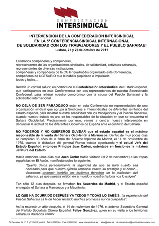 INTERVENCION DE LA CONFEDERACION INTERSINDICAL
                EN LA 5ª CONFERENCIA SINDICAL INTERNACIONAL
        DE SOLIDARIDAD CON LOS TRABAJADORES Y EL PUEBLO SAHARAUI
                                             Lisboa, 27 y 28 de octubre de 2011


      Estimados compañeros y compañeras,
      representantes de las organizaciones sindicales, de solidaridad, activistas saharauis,
      representantes de diversas instituciones,
      compañeras y compañeros de la CGTP que habéis organizado esta Conferencia,
      compañeros de UGTSARIO que la habéis propiciado e impulsado,
      todos y todas…

      Recibir un cordial saludo en nombre de la Confederación Intersindical del Estado español,
      que participamos en esta Confererencia con dos representantes de nuestro Secretariado
      Confederal, para reiterar nuestro compromiso con la causa del Pueblo Saharaui y la
      solidaridad internacional.

      NO DEJA DE SER PARADÓJICO estar en esta Conferencia en representación de una
      organización sindical que agrupa a Sindicatos e Intersindicales de diferentes territorios del
      estado español, para mostrar nuestra solidaridad con los trabajadores y el Pueblo Saharaui,
      cuando nuestro estado es uno de los responsables de la situación en que se encuentra el
      Sahara Occidental. Precisamente por esto, vamos a centrar nuestra intervención en
      denunciar la actitud de los diferentes Gobiernos de España ante el conflicto del Sahara.

      NO PODEMOS Y NO QUEREMOS OLVIDAR que el estado español es el máximo
      responsable de la venta del Sahara Occidental a Marruecos. Dentro de muy pocos días
      se cumplirán 36 años de la firma del Acuerdo tripartito de Madrid, el 14 de noviembre de
      1975, cuando la dictadura del general Franco estaba agonizando y el actual Jefe del
      Estado Español, entonces Príncipe Juan Carlos, ostentaba en funciones la máxima
      Jefatura del Estado.

      Hacía entonces unos días que Juan Carlos había visitado (el 2 de noviembre) a las tropas
      españolas en El Aaiún, manifestándoles lo siguiente:
            “Quería daros personalmente la seguridad de que se hará cuanto sea
            necesario para que nuestro ejército conserve intacto su prestigio y el honor…
            deseamos proteger también los legítimos derechos de la población civil
            saharaui, ya que nuestra misión en el mundo y nuestra historia nos lo exigen”

      Tan sólo 12 días después, se firmaban los Acuerdos de Madrid, y el Estado español
      entregaba el Sahara a Marruecos y a Mauritania.

      LO QUE HA OCURRIDO DESPUÉS YA TODOS Y TODAS LO SABÉIS: “la experiencia del
      Pueblo Saharaui es la de haber recibido muchas promesas nunca cumplidas”.

      Así lo expresó un año después, el 14 de noviembre de 1976, el anterior Secretario General
      del Partido Socialista Obrero Español, Felipe González, quien en su visita a los territorios
      saharauis liberados afirmó:

C/ Carretas, 14, 7º E y F 28012 Madrid Tel.915322264 Fax 915322280   www.intersindical.es   stes@stes.es   sf-intersindical@sindicatoferroviario.com
 