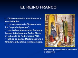 EL REINO FRANCO   Clodoveo unifica a los francos y  los cristianiza. Los sucesores de Clodoveo son los “reyes holgazanes". Los árabes amenazaron Europa y fueron detenidos por Carlos Martel  en la batalla de Poitiers (año 752). El hijo de Carlos Martel destrona a Childerico III, último rey Merovingio. San Remígio le enseña el catecismo a Clodoveo 