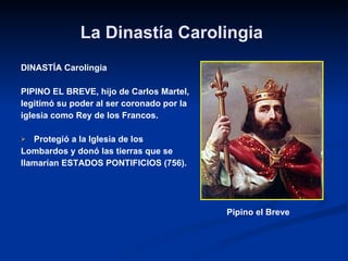 La Dinastía Carolingia  DINASTÍA Carolingia PIPINO EL BREVE, hijo de Carlos Martel,  legitimó su poder al ser coronado por la  iglesia como Rey de los Francos. Protegió a la Iglesia de los  Lombardos y donó las tierras que se  llamarían ESTADOS PONTIFICIOS (756). Pipino el Breve  