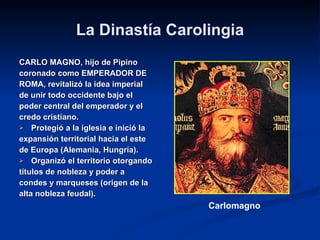 La Dinastía Carolingia CARLO MAGNO, hijo de Pipino  coronado como EMPERADOR DE  ROMA, revitalizó la idea imperial  de unir todo occidente bajo el  poder central del emperador y el  credo cristiano. Protegió a la iglesia e inició la  expansión territorial hacia el este  de Europa (Alemania, Hungría). Organizó el territorio otorgando  títulos de nobleza y poder a  condes y marqueses (origen de la  alta nobleza feudal). Carlomagno 