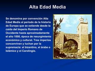 Alta Edad Media Se denomina por convención Alta  Edad Media al periodo de la historia  de Europa que se extiende desde la  caída del Imperio Romano de Occidente hasta aproximadamente  el año 1000, época de resurgimiento  económico y cultural. Tres imperios  con conviven y luchan por la  supremacía: el bizantino, el árabe o Islámico y el Carolingio. 