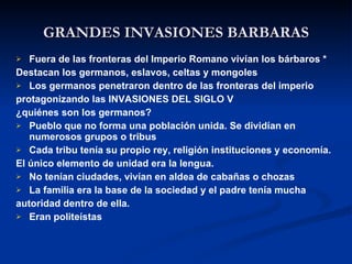 GRANDES INVASIONES BARBARAS Fuera de las fronteras del Imperio Romano vivían los bárbaros * Destacan los germanos, eslavos, celtas y mongoles Los germanos penetraron dentro de las fronteras del imperio  protagonizando las INVASIONES DEL SIGLO V ¿quiénes son los germanos? Pueblo que no forma una población unida. Se dividían en numerosos grupos o tribus  Cada tribu tenía su propio rey, religión instituciones y economía. El único elemento de unidad era la lengua. No tenían ciudades, vivían en aldea de cabañas o chozas La familia era la base de la sociedad y el padre tenía mucha autoridad dentro de ella. Eran politeístas 