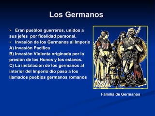 Los Germanos   Eran pueblos guerreros, unidos a  sus jefes  por fidelidad personal. Invasión de los Germanos al Imperio A) Invasión Pacífica  B) Invasión Violenta originada por la  presión de los Hunos y los eslavos. C) La instalación de los germanos al interior del Imperio dio paso a los  llamados pueblos germanos romanos Familia de Germanos 