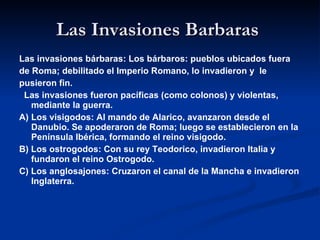 Las Invasiones Barbaras  Las invasiones bárbaras: Los bárbaros: pueblos ubicados fuera  de Roma; debilitado el Imperio Romano, lo invadieron y  le pusieron fin. Las invasiones fueron pacíficas (como colonos) y violentas, mediante la guerra. A) Los visigodos: Al mando de Alarico, avanzaron desde el Danubio. Se apoderaron de Roma; luego se establecieron en la Península Ibérica, formando el reino visigodo. B) Los ostrogodos: Con su rey Teodorico, invadieron Italia y fundaron el reino Ostrogodo. C) Los anglosajones: Cruzaron el canal de la Mancha e invadieron Inglaterra. 