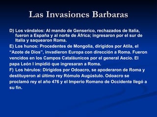 Las Invasiones Barbaras D) Los vándalos: Al mando de Genserico, rechazados de Italia, fueron a España y al norte de África; ingresaron por el sur de Italia y saquearon Roma. E) Los hunos: Procedentes de Mongolia, dirigidos por Atila, el  “ Azote de Dios”, invadieron Europa con dirección a Roma. Fueron vencidos en los Campos Cataláunicos por el general Aecio. El  papa León I impidió que ingresaran a Roma. F) Los hérulos: Dirigidos por Odoacro, se apoderaron de Roma y  destituyeron al último rey Rómulo Augústulo. Odoacro se  proclamó rey el año 476 y el Imperio Romano de Occidente llegó a  su fin. 