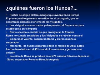 ¿quiénes fueron los Hunos?... Pueblo de origen tártaro-mongol que avanzó hacia Europa  El primer pueblo germano sometido fue el ostrogodo, que se  encontraba ubicado al oriente de los visigodos. Los visigodos atemorizados piden permiso al Emperador para establecerse en el Imperio Roma accedió a cambio de que protegieran la frontera Roma no cumple su palabra y los Visigodos se rebelan contra el  Emperador Valente, saquearon Roma y dieron muerte al emperador Mas tarde, los hunos atacaron a Italia al mando de Atila. Estos  fueron derrotados en el 451 cuando los romanos y germanos se  unieron La caída de Roma se produce en el 476 cuando Odoacro depone al último emperador Romano Rómulo Augusto 